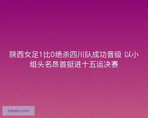 陕西女足1比0绝杀四川队成功晋级 以小组头名昂首挺进十五运决赛