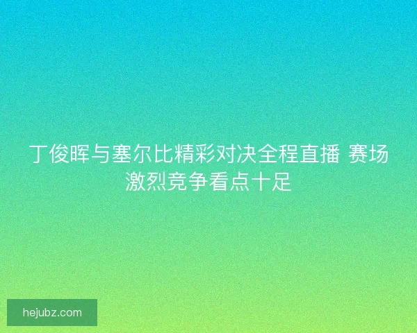 丁俊晖与塞尔比精彩对决全程直播 赛场激烈竞争看点十足
