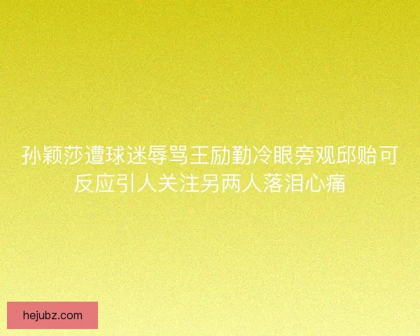孙颖莎遭球迷辱骂王励勤冷眼旁观邱贻可反应引人关注另两人落泪心痛