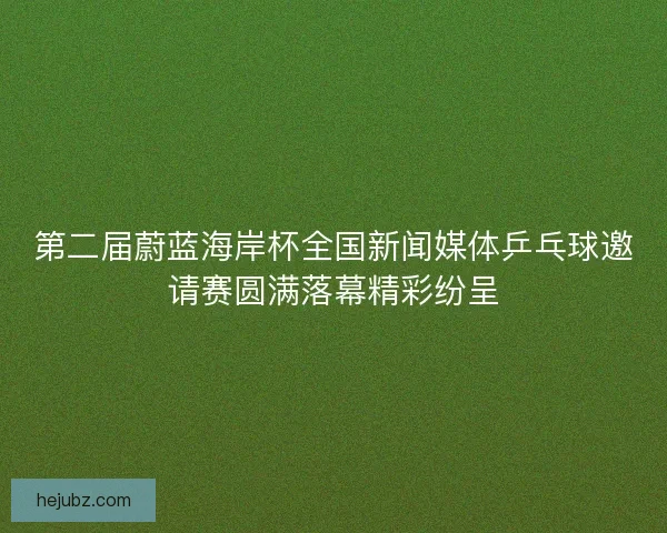 第二届蔚蓝海岸杯全国新闻媒体乒乓球邀请赛圆满落幕精彩纷呈