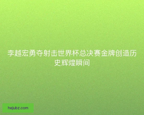 李越宏勇夺射击世界杯总决赛金牌创造历史辉煌瞬间