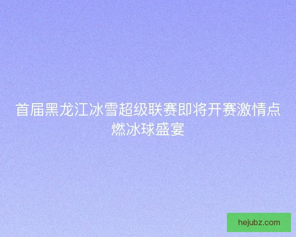 首届黑龙江冰雪超级联赛即将开赛激情点燃冰球盛宴