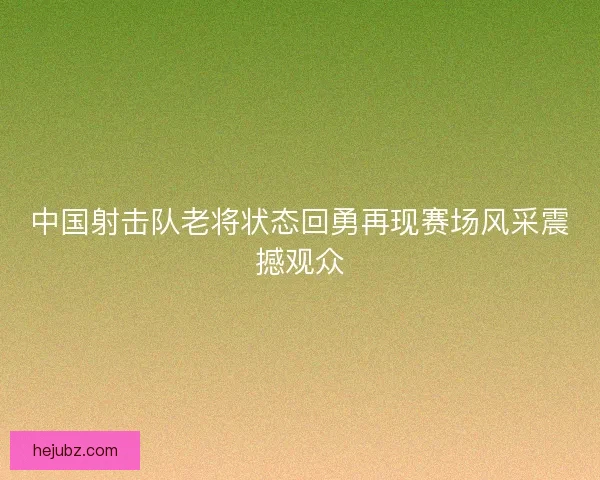 中国射击队老将状态回勇再现赛场风采震撼观众