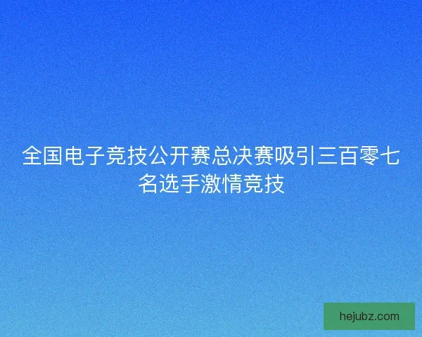 全国电子竞技公开赛总决赛吸引三百零七名选手激情竞技
